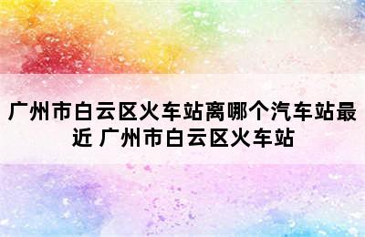 广州市白云区火车站离哪个汽车站最近 广州市白云区火车站